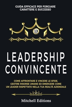 LEADERSHIP CONVINCENTE: Guida efficace per forgiare carattere e successo. Come affrontare e vincere le sfide, gestire risorse umane ed emergere come ... nella tua realtà aziendale. (Italian Edition)