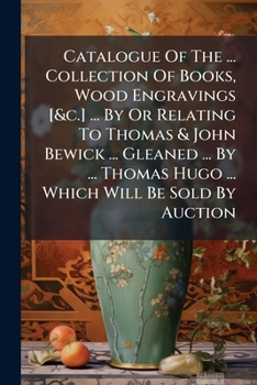Catalogue Of The ... Collection Of Books, Wood Engravings [&c.] ... By Or Relating To Thomas & John Bewick ... Gleaned ... By ... Thomas Hugo ... Which Will Be Sold By Auction