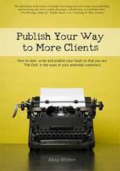 Publish Your Way to More Clients: How to plan, write and publish your book so that you are 'The One' in the eyes of your potential customers