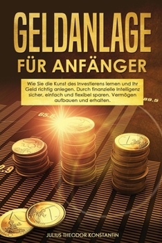Geldanlage für Anfänger: Wie Sie die Kunst des Investierens lernen und Ihr Geld richtig anlegen. Durch finanzielle Intelligenz sicher, einfach