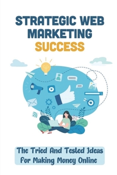 Strategic Web Marketing Success: The Tried And Tested Ideas For Making Money Online: Web Marketing