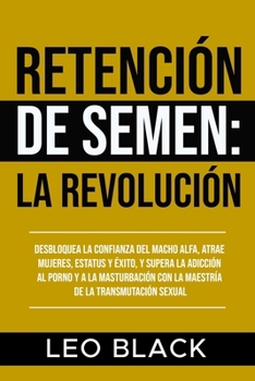 Retención de Semen: La Revolución: Desbloquea la Confianza del Macho Alfa, Atrae Mujeres, Estatus y Éxito, y Supera la Adicción al Porno y a la ... de la Transmutación Sexual. (Spanish Edition)