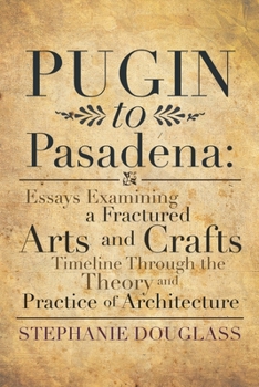 Paperback Pugin to Pasadena: Essays Examining a Fractured Arts and Crafts Timeline Through the Theory and Practice of Architecture: Essays Examinin Book