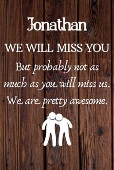 Jonathan We Will Miss You But Probably Not as Much As You Will Miss us. We Are Pretty Awesome.: Jonathan Funny gift for coworker / colleague that is ... him or her. (6 x 9 - 110 Blank Lined Pages)
