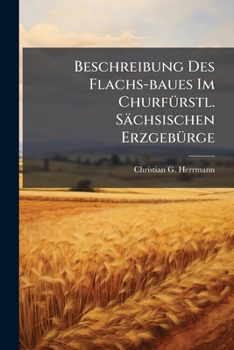 Paperback Beschreibung Des Flachs-Baues Im Churfürstl. Sächsischen Erzgebürge: Nebst Beweiß, Daß Der Flachsbau Ohne Die Freye Erlaubniß Leinewand Zu Weben Nicht [German] Book