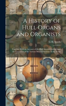 Hardcover A History of Hull Organs and Organists: Together With an Account of the Hull Musical Festivals and the Formation of the Various Musical Societies in t Book