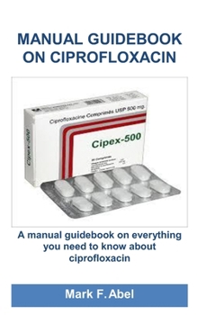 MANUAL GUIDEBOOK ON CIPROFLOXACIN: A manual guidebook on everything you need to know about ciprofloxacin