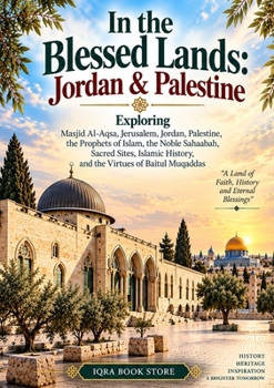 In the Blessed Lands: Exploring Masjid Al-Aqsa, Jerusalem, Jordan, Palestine, the Prophets of Islam, the Noble Sahaabah, Sacred Sites, Islamic History, and the Virtues of Baitul Muqaddas