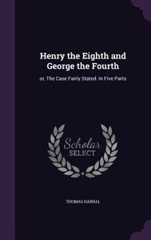 Hardcover Henry the Eighth and George the Fourth: or, The Case Fairly Stated. In Five Parts Book