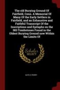 The Old Burying Ground of Fairfield, Conn. a Memorial of Many of the Early Settlers in Fairfield, and an Exhaustive and Faithful Transcript of the Inscriptions and Epitaphs on the 583 Tombstones Found
