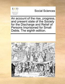 An account of the rise, progress, and present state of the Society for the Discharge and Relief of Persons Imprisoned for Small Debts. The eighth edition.