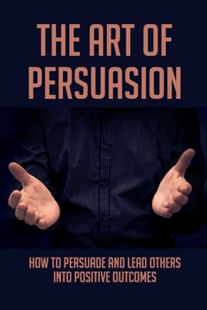 The Art Of Persuasion: How To Persuade And Lead Others Into Positive Outcomes: Guide To Focusing On Your Messaging