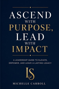 ASCEND with PURPOSE. LEAD with IMPACT: A Leadership Guide to Elevate, Empower, and Leave a Lasting Legacy