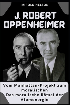 J. Robert Oppenheimer: Vom Manhattan-Projekt zum moralischen Das moralische Rätsel der Atomenergie (German Edition)