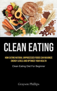 Clean Eating: How Eating Natural Unprocessed Foods Can Maximize Energy Levels And Optimize Your Health