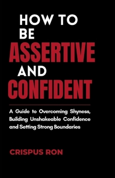 How to be Assertive and Confident: A Guide to Overcoming Shyness, Building Unshakeable Confidence, and Setting Strong Boundaries