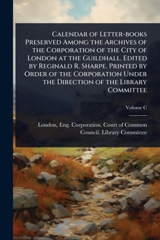 Calendar of Letter-books Preserved Among the Archives of the Corporation of the City of London at the Guildhall. Edited by Reginald R. Sharpe. Printed ... Under the Direction of the Library Committee