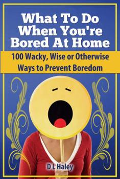 What to Do When Bored at Home: 100 Wacky, Wise or Otherwise Ways to Prevent Boredom