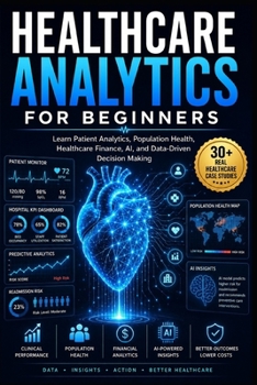 Healthcare Analytics for Beginners: Learn Patient Analytics, Healthcare Finance, Clinical Performance, AI-Powered Decision Making Data-Driven Healthcare Through Real-World Case Studies
