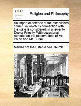 An impartial defence of the established church: in which its connection with the state is considered; in answer to Doctor Priestly. With occasional ... the observations of Mr. Paine and Mr. Burke.