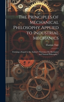 Hardcover The Principles of Mechanical Philosophy Applied to Industrial Mechanics: Forming a Sequel to the Author's "Exercises On Mechanics and Natural Philosop Book