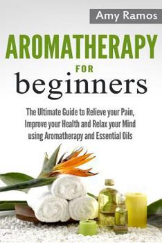 Paperback Aromatherapy for Beginners: The Ultimate Guide to Relieve Your Pain, Improve Your Health and Relax Your Mind Using Aromatherapy and Essential Oils Book