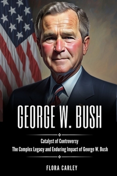GEORGE BUSH: Catalyst of Controversy - The Complex Legacy and Enduring Impact of George W. Bush
