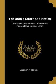 The United States As a Nation: Lectures On the Centennial of American Independence Given at Berlin, Dresden, Florence, Paris, and London