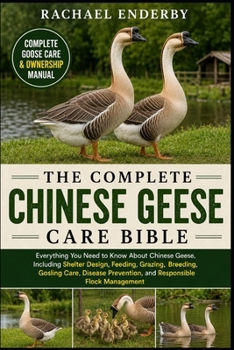 THE COMPLETE CHINESE GEESE CARE BIBLE: Everything You Need to Know About Chinese Geese, Including Shelter Design, Feeding, Grazing, Breeding, Gosling ... Prevention, and Responsible Flock Management