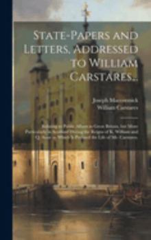 State-papers and Letters, Addressed to William Carstares...: Relating to Public Affairs in Great Britain, but More Particularly in Scotland During the ... Which is Prefixed the Life of Mr. Carstares.
