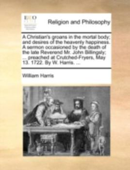 A Christian's groans in the mortal body; and desires of the heavenly happiness. A sermon occasioned by the death of the late Reverend Mr. John ... May 13. 1722. By W. Harris. ...