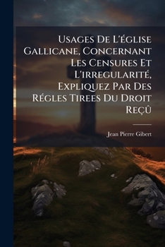 Usages De L'�glise Gallicane Concernant Les Censures Et L'irr�gularit�... Expliquez Par Des R�gles Tir�es Du Droit Re�u, Par Jean-pierre Gibert, ......