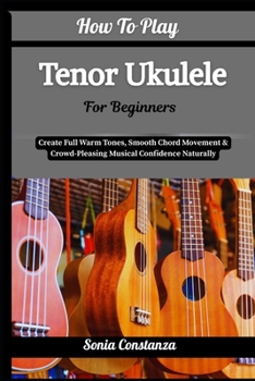 How To Play Tenor Ukulele For Beginners: Create Full Warm Tones, Smooth Chord Movement & Crowd-Pleasing Musical Confidence Naturally