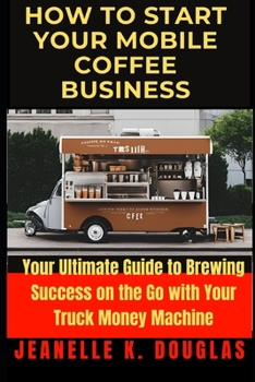 HOW TO START YOUR MOBILE COFFEE BUSINESS: Your Ultimate Guide to Brewing Success on the Go with Your Truck Money Machine