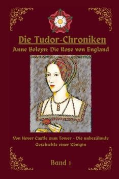 Die Tudor Chroniken: Anne Boleyn: Die Rose von England: Von Hever Castle zum Tower- Die unbezähmte Geschichte einer Königin