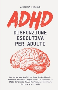 ADHD Disfunzione Esecutiva per Adulti: Una Guida per Adulti su Come Controllarsi, Rimanere Motivati, Organizzarsi e Superare le Sfide Derivanti Dalla