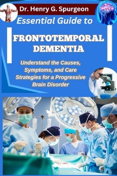 ESSENTIAL GUIDE TO FRONTOTEMPORAL DEMENTIA: Understand the Causes, Symptoms, and Care Strategies for a Progressive Brain Disorder