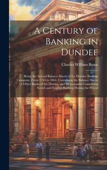 A Century of Banking in Dundee; Being the Annual Balance Sheets of the Dundee Banking Company, From 1764 to 1864. Containing the Balance Sheets of ... Scotch and English Banking During the Period