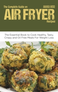 The Complete Guide on Air Fryer Recipes: The Essential Book to Cook Healthy, Tasty, Crispy and Oil Free Meals for Weight Loss