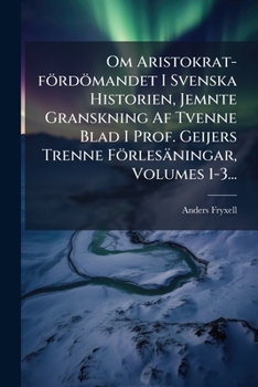 Om Aristokrat-fördömandet I Svenska Historien, Jemnte Granskning Af Tvenne Blad I Prof. Geijers Trenne Förlesäningar, Volumes 1-3...