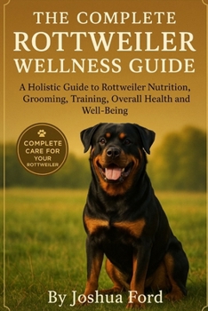 THE COMPLETE ROTTWEILER WELLNESS GUIDE: A Holistic Guide to Rottweiler Nutrition, Grooming, Training, Overall Health and Well-Being