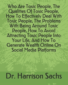 Who Are Toxic People, The Qualities Of Toxic People, How To Effectively Deal With Toxic People, The Problems With Being Around Toxic People, How To Avoid Attracting Toxic People Into Your Life, And Ho