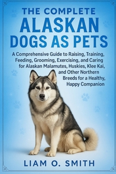 The Complete Alaskan Dogs as Pets: A Comprehensive Guide to Raising, Training, Feeding, Grooming, Exercising, and Caring for Alaskan Malamutes, Huskie