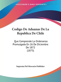 Paperback Codigo De Aduanas De La Republica De Chile: Que Comprende La Ordenanza Promulgada En 26 De Diciembre De 1872 (1875) [Spanish] Book