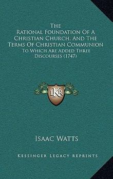 The Rational Foundation of a Christian Church, and the Terms of Christian Communion: To Which Are Added Three Discourses, Viz. Disc. I. a Pattern for a Dissenting Preacher; Disc. II. the Office of Dea