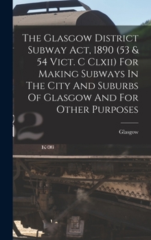 Hardcover The Glasgow District Subway Act, 1890 (53 & 54 Vict. C Clxii) For Making Subways In The City And Suburbs Of Glasgow And For Other Purposes Book