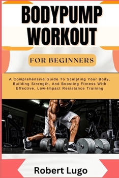 BODYPUMP WORKOUT FOR BEGINNERS: A Comprehensive Guide To Sculpting Your Body, Building Strength, And Boosting Fitness With Effective, Low-Impact Resistance Training