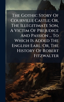 The Gothic Story Of Courville Castle; Or, The Illegitimate Son, A Victim Of Prejudice And Passion ... To Which Is Added The English Earl; Or, The History Of Robert Fitzwalter