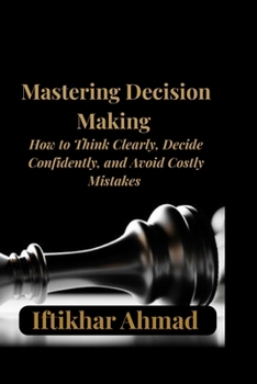 Mastering Decision Making: Proven Strategies to Think Clearly, Make Smarter Choices, Overcome Overthinking, and Build Unshakable Confidence in Every Decision