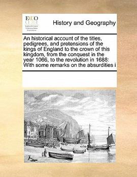 An historical account of the titles, pedigrees, and pretensions of the kings of England to the crown of this kingdom, from the conquest in the year ... 1688: With some remarks on the absurdities i